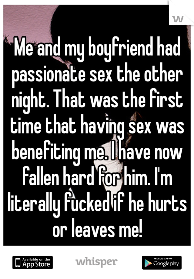 Me and my boyfriend had passionate sex the other night. That was the first time that having sex was benefiting me. I have now fallen hard for him. I'm literally fucked if he hurts or leaves me! 