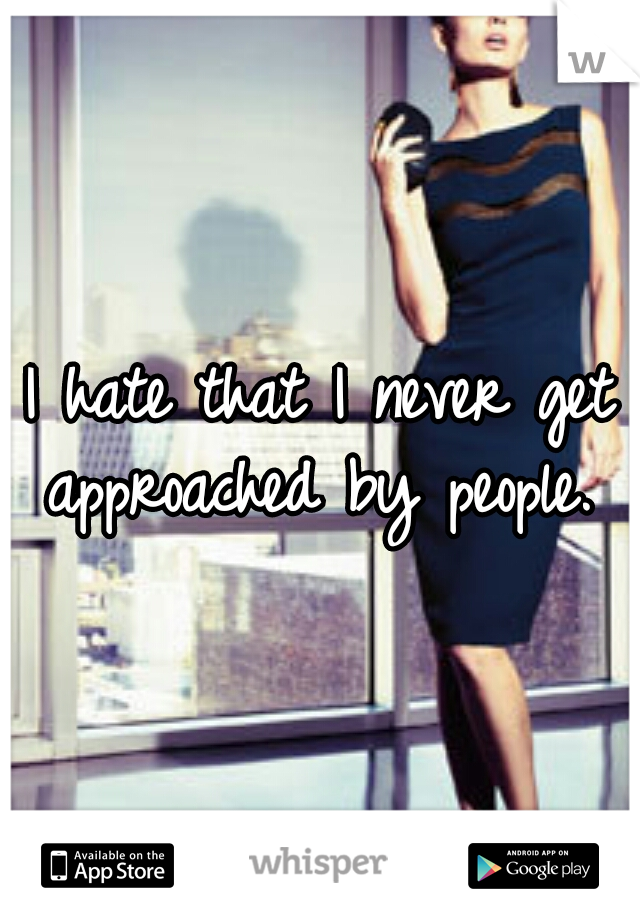 I hate that I never get approached by people. 