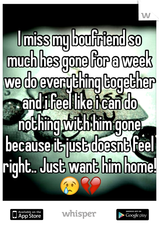 I miss my boufriend so much hes gone for a week we do everything together and i feel like i can do nothing with him gone because it just doesnt feel right.. Just want him home!😢💔