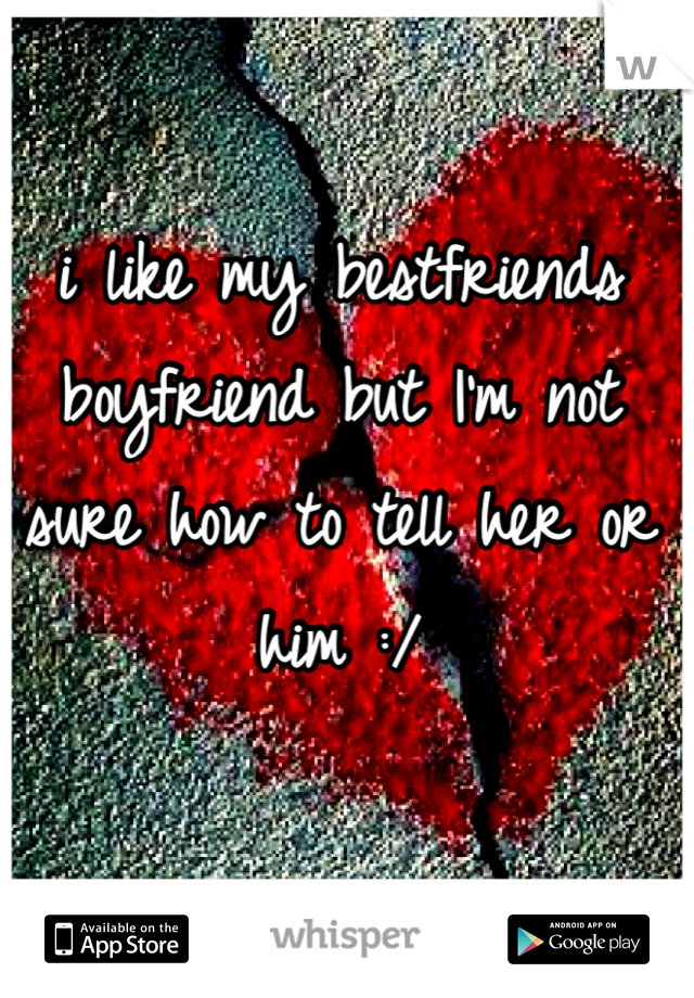 i like my bestfriends boyfriend but I'm not sure how to tell her or him :/