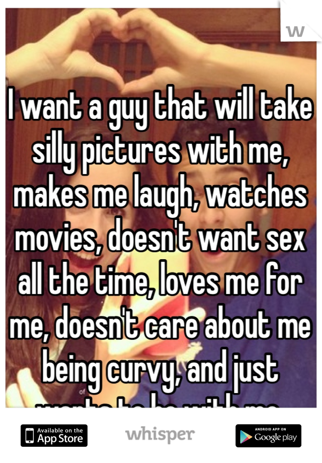 I want a guy that will take silly pictures with me, makes me laugh, watches movies, doesn't want sex all the time, loves me for me, doesn't care about me being curvy, and just wants to be with me. 