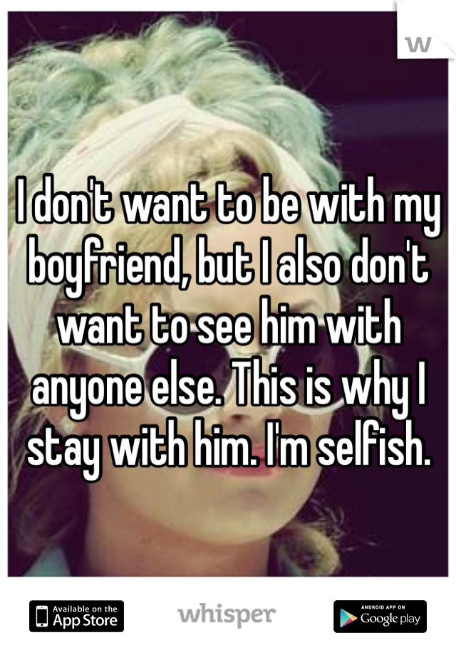 I don't want to be with my boyfriend, but I also don't want to see him with anyone else. This is why I stay with him. I'm selfish. 