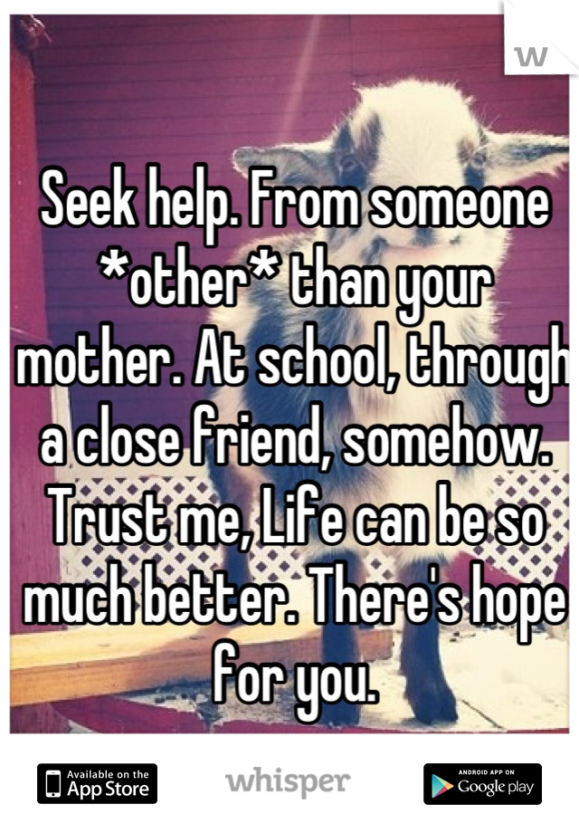 Seek help. From someone *other* than your mother. At school, through a close friend, somehow.
Trust me, Life can be so much better. There's hope for you.