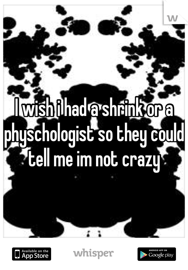 I wish i had a shrink or a physchologist so they could tell me im not crazy