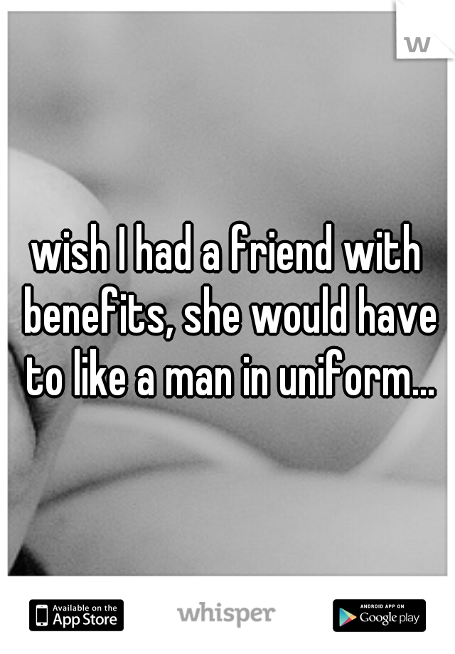 wish I had a friend with benefits, she would have to like a man in uniform...