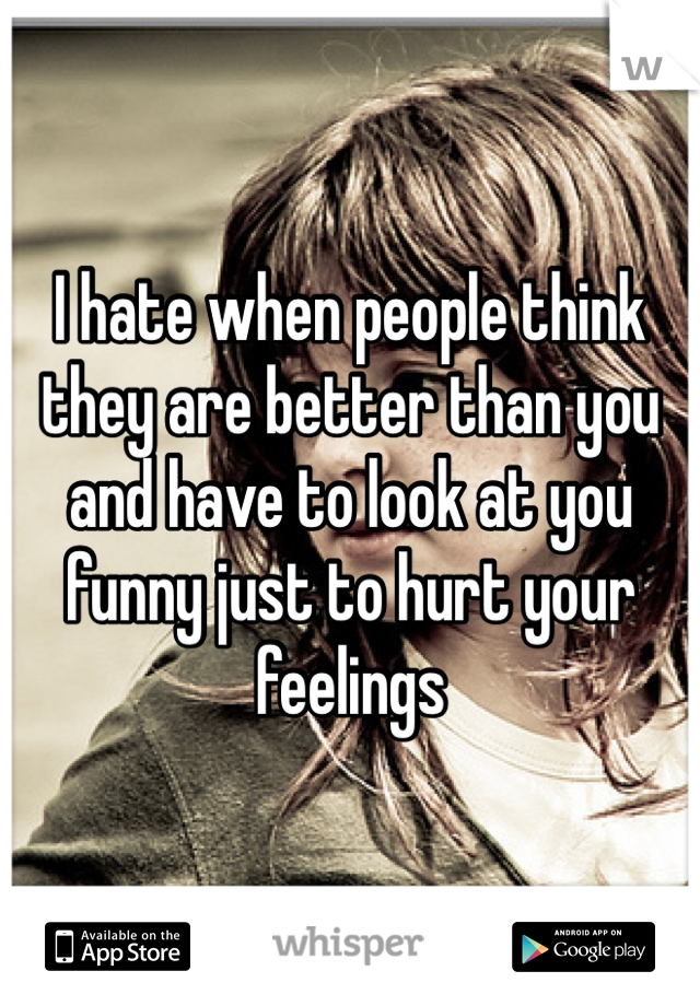 I hate when people think they are better than you and have to look at you funny just to hurt your feelings 