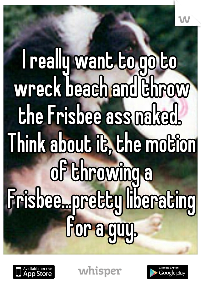 I really want to go to wreck beach and throw the Frisbee ass naked.  Think about it, the motion of throwing a Frisbee...pretty liberating for a guy.