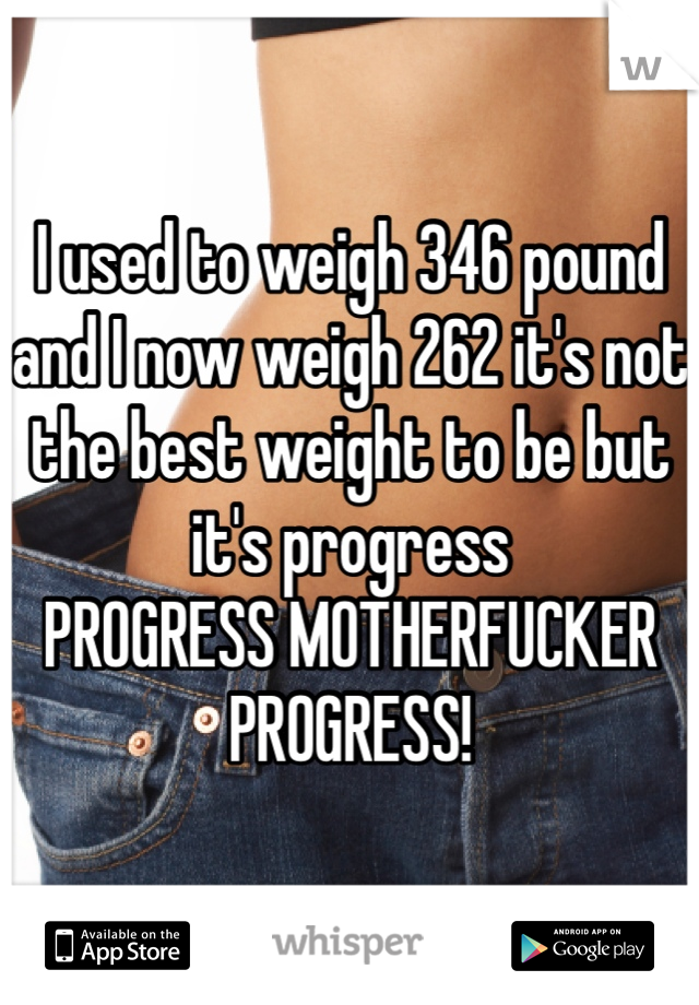 I used to weigh 346 pound and I now weigh 262 it's not the best weight to be but it's progress 
PROGRESS MOTHERFUCKER PROGRESS! 
