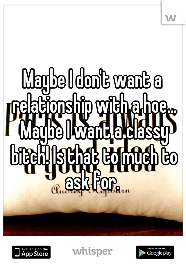 Maybe I don't want a relationship with a hoe... Maybe I want a classy bitch! Is that to much to ask for. 