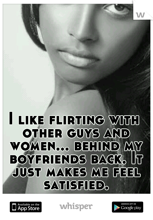 I like flirting with other guys and women... behind my boyfriends back. It just makes me feel satisfied.