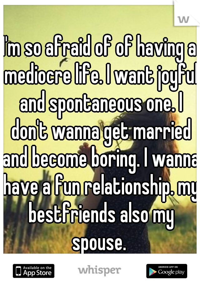 I'm so afraid of of having a mediocre life. I want joyful and spontaneous one. I don't wanna get married and become boring. I wanna have a fun relationship. my bestfriends also my spouse. 