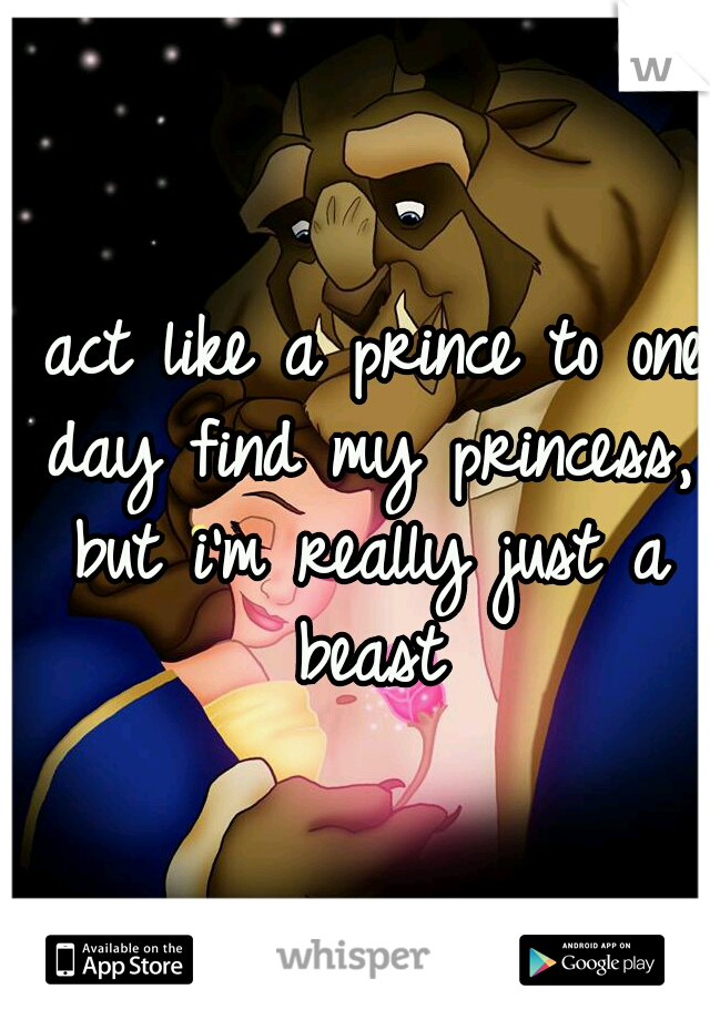 I act like a prince to one day find my princess, but i'm really just a beast