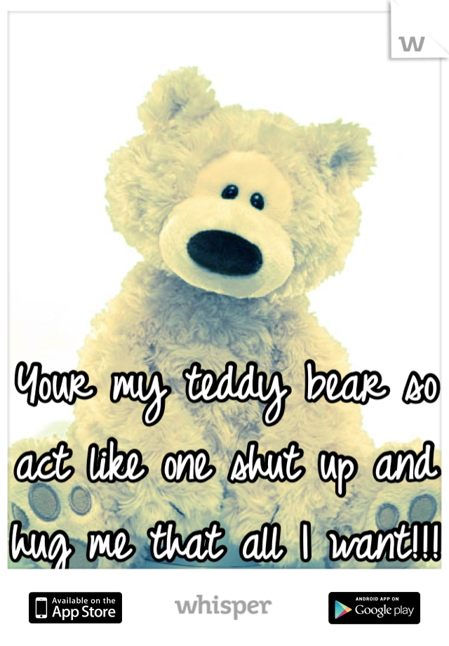 Your my teddy bear so act like one shut up and hug me that all I want!!!