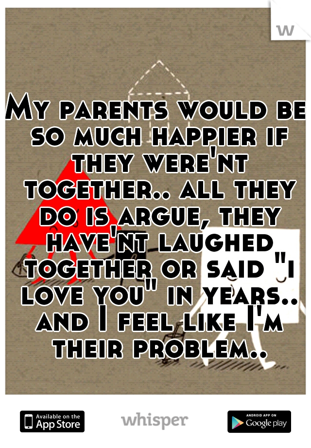 My parents would be so much happier if they were'nt together.. all they do is argue, they have'nt laughed together or said "i love you" in years.. and I feel like I'm their problem..