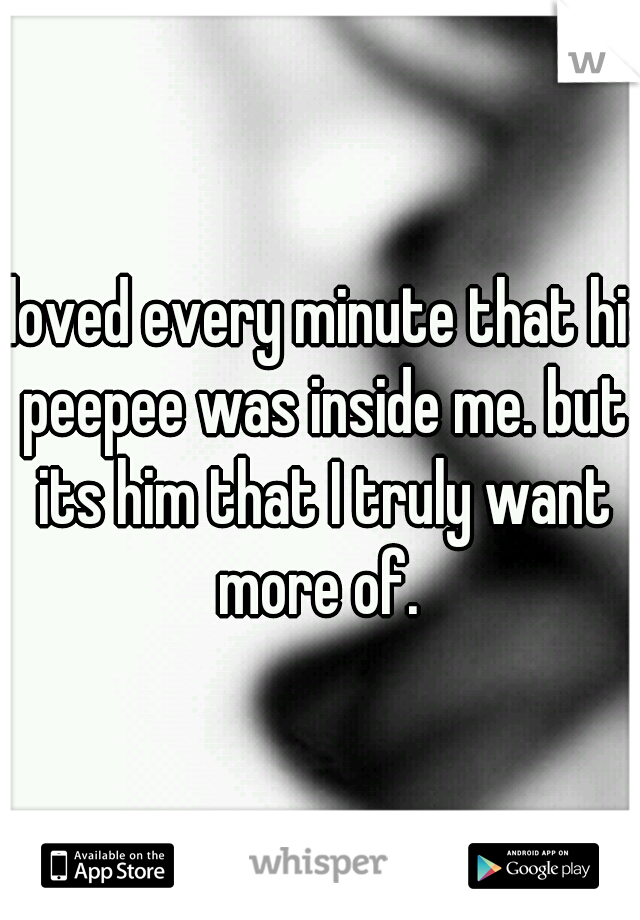 I loved every minute that his peepee was inside me. but its him that I truly want more of. 