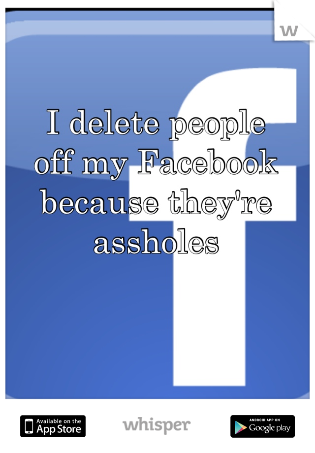 I delete people
off my Facebook
because they're
assholes