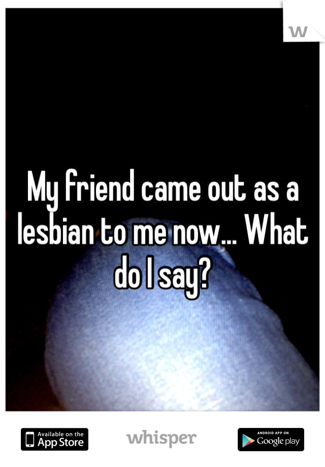 My friend came out as a lesbian to me now... What do I say?
