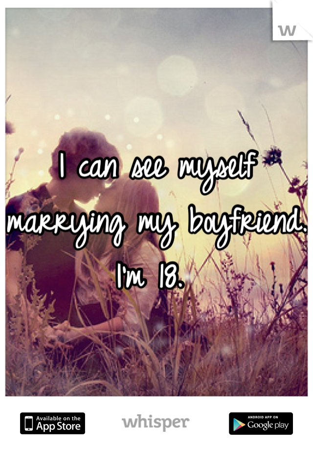 I can see myself marrying my boyfriend. I'm 18. 