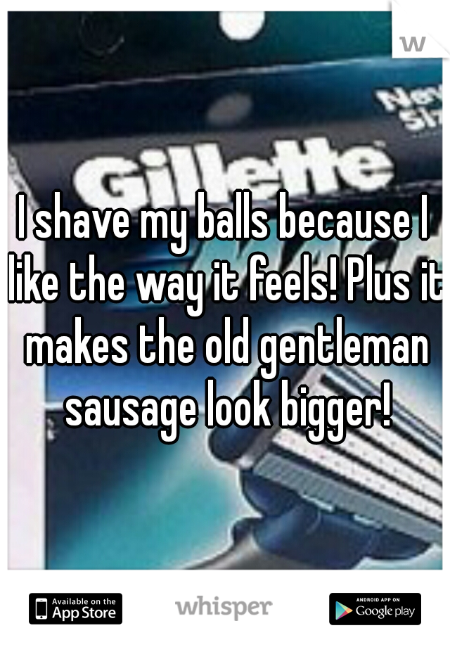 I shave my balls because I like the way it feels! Plus it makes the old gentleman sausage look bigger!