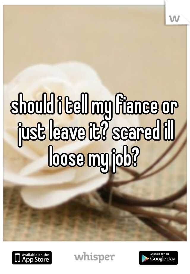 should i tell my fiance or just leave it? scared ill loose my job? 
