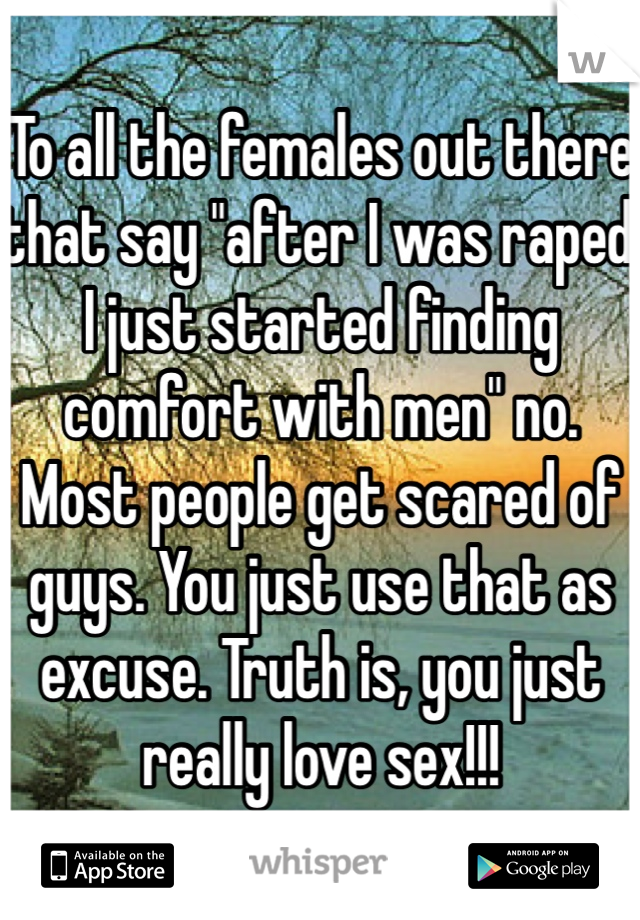 To all the females out there that say "after I was raped I just started finding comfort with men" no. Most people get scared of guys. You just use that as excuse. Truth is, you just really love sex!!!