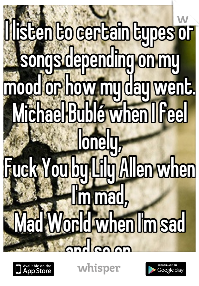 I listen to certain types of songs depending on my mood or how my day went.
Michael Bublé when I feel lonely,
Fuck You by Lily Allen when I'm mad,
Mad World when I'm sad and so on.