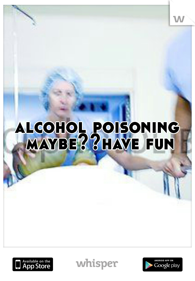 alcohol poisoning maybe??have fun