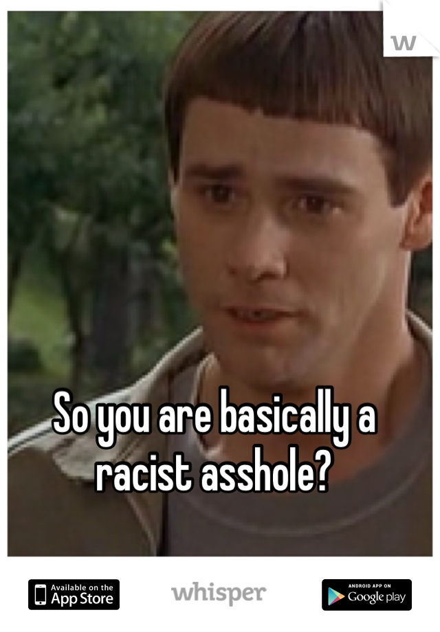 So you are basically a racist asshole? 
