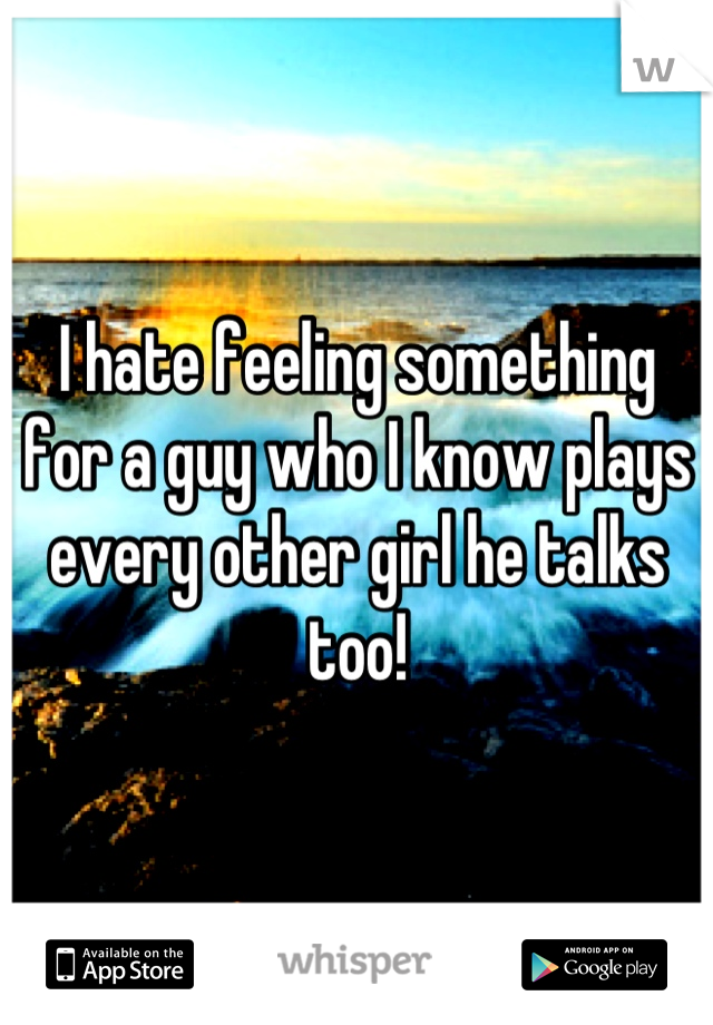 I hate feeling something for a guy who I know plays every other girl he talks too!