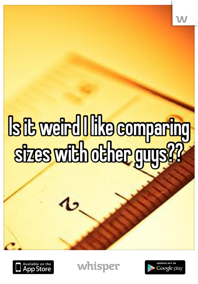 Is it weird I like comparing sizes with other guys??