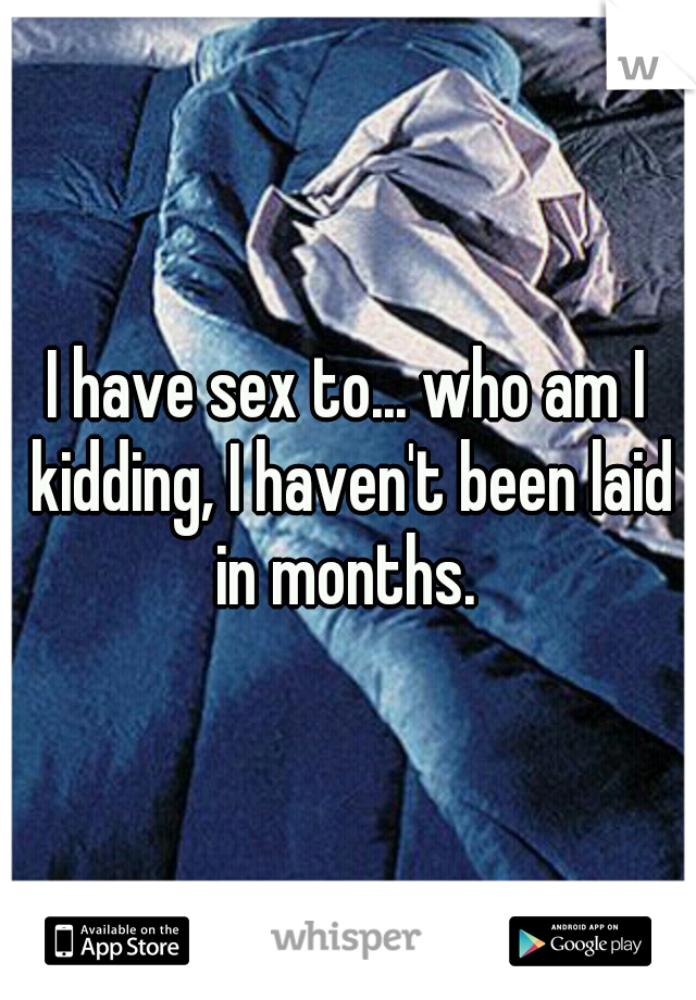 I have sex to... who am I kidding, I haven't been laid in months. 
