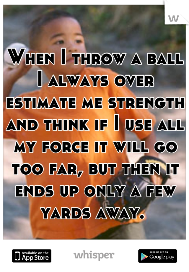 When I throw a ball I always over estimate me strength and think if I use all my force it will go too far, but then it ends up only a few yards away. 