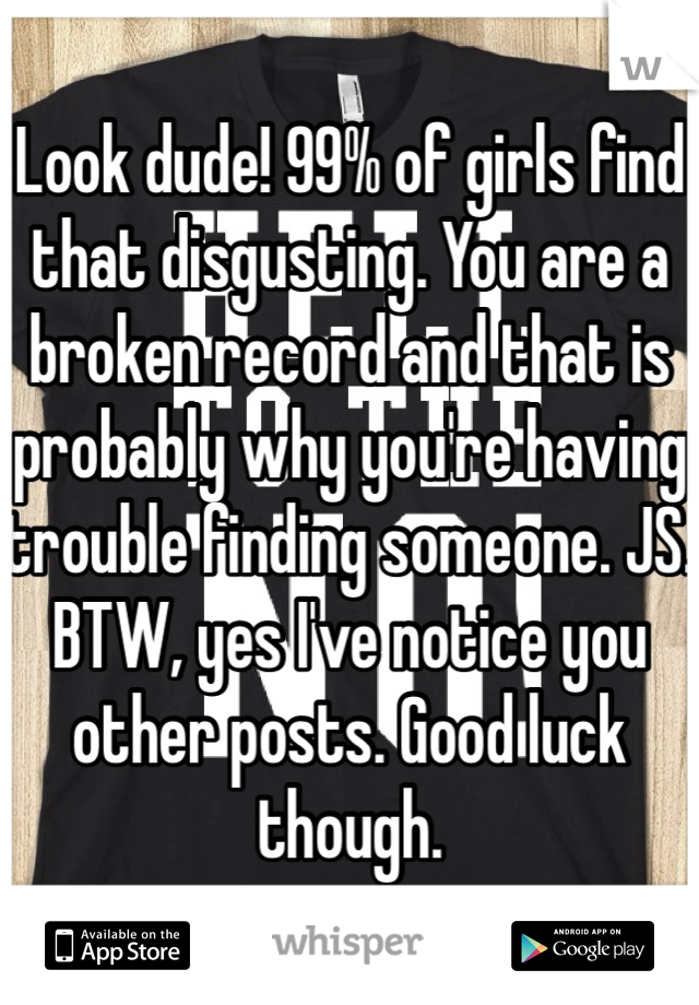 Look dude! 99% of girls find that disgusting. You are a broken record and that is probably why you're having trouble finding someone. JS. BTW, yes I've notice you other posts. Good luck though. 