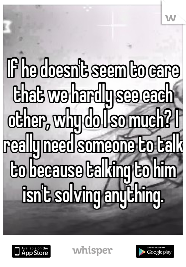 If he doesn't seem to care that we hardly see each other, why do I so much? I really need someone to talk to because talking to him isn't solving anything. 