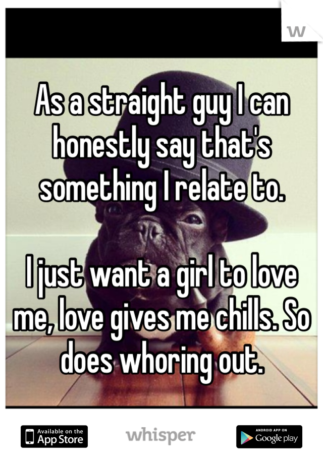 As a straight guy I can honestly say that's something I relate to.

I just want a girl to love me, love gives me chills. So does whoring out.