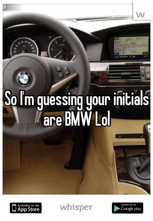 So I'm guessing your initials are BMW Lol