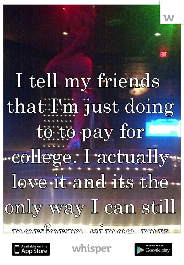 I tell my friends that I'm just doing to to pay for college. I actually love it and its the only way I can still perform since my accident.