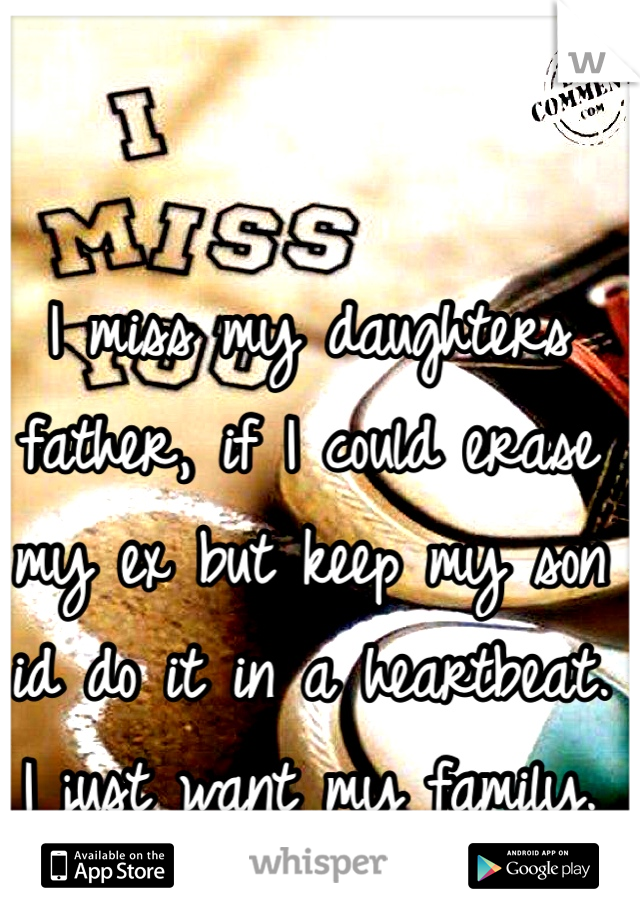 I miss my daughters father, if I could erase my ex but keep my son id do it in a heartbeat. I just want my family. 