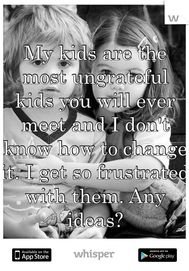 My kids are the most ungrateful kids you will ever meet and I don't know how to change it. I get so frustrated with them. Any ideas?