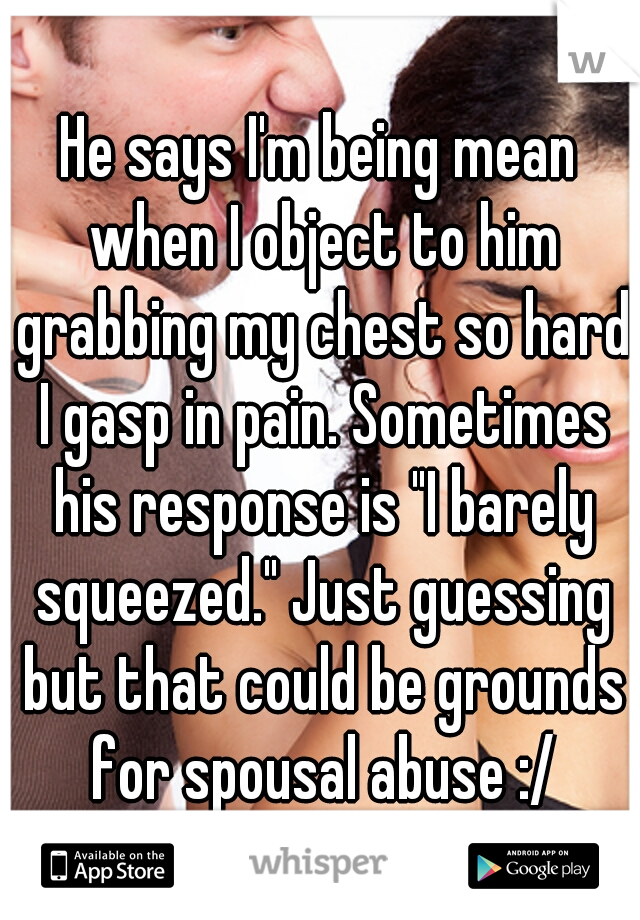 He says I'm being mean when I object to him grabbing my chest so hard I gasp in pain. Sometimes his response is "I barely squeezed." Just guessing but that could be grounds for spousal abuse :/