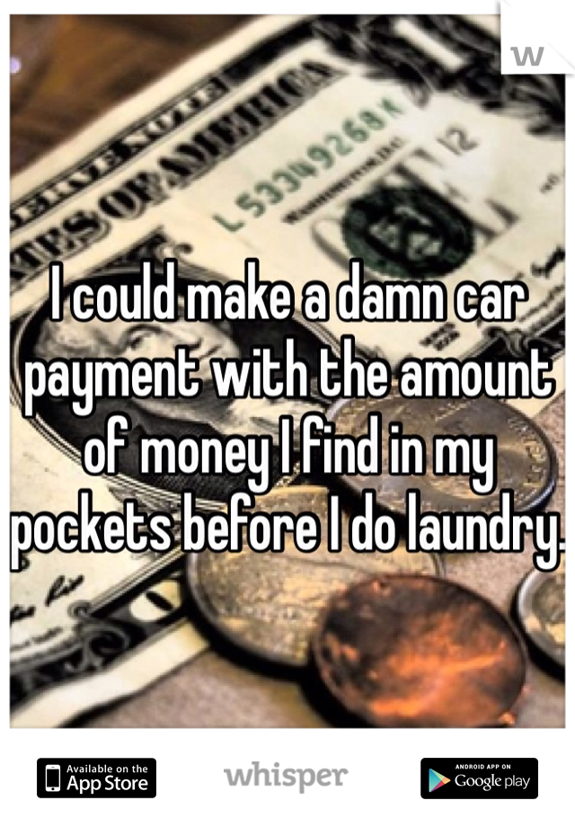 I could make a damn car payment with the amount of money I find in my pockets before I do laundry.