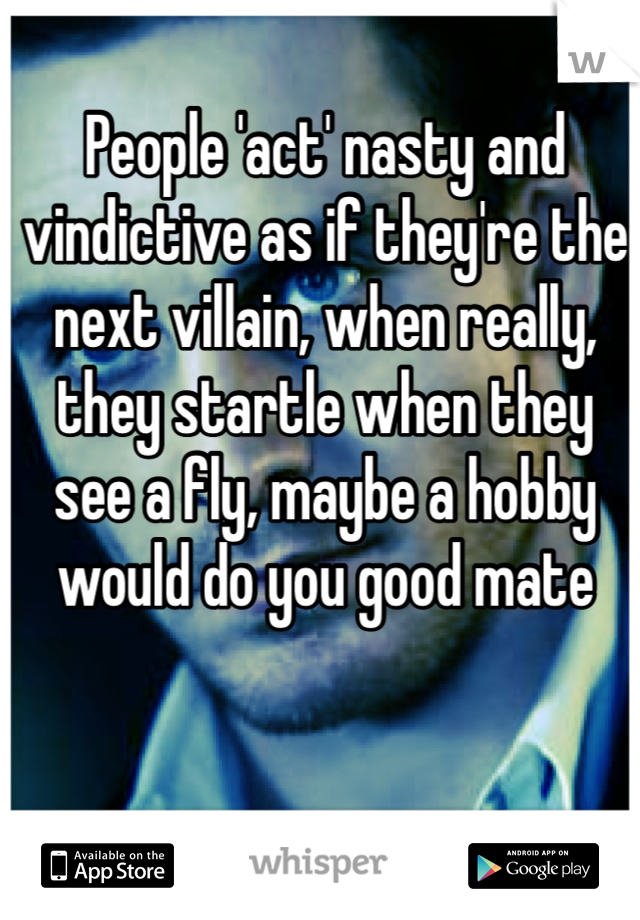People 'act' nasty and vindictive as if they're the next villain, when really, they startle when they see a fly, maybe a hobby would do you good mate
