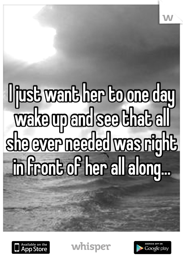 I just want her to one day wake up and see that all she ever needed was right in front of her all along...