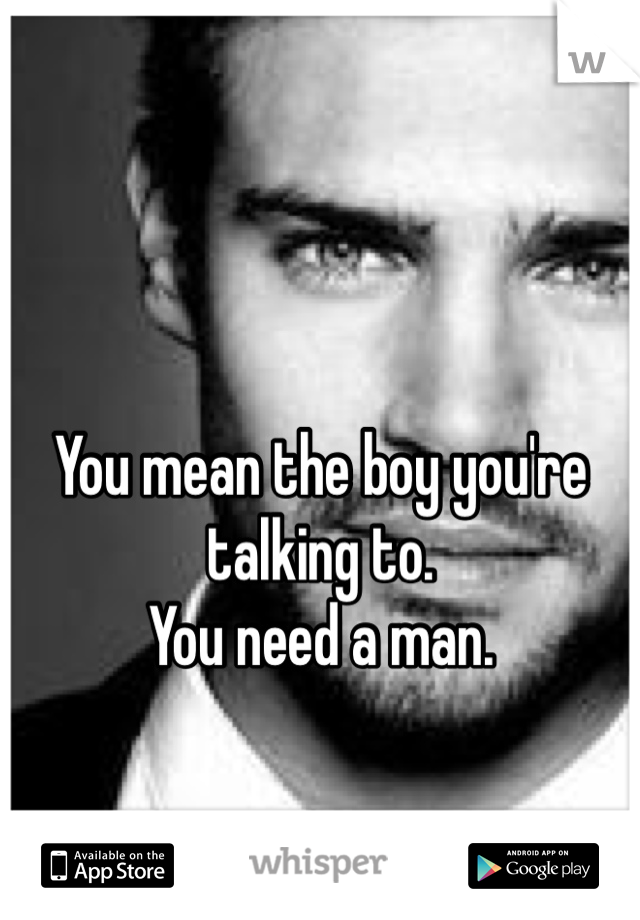 You mean the boy you're talking to.
You need a man.