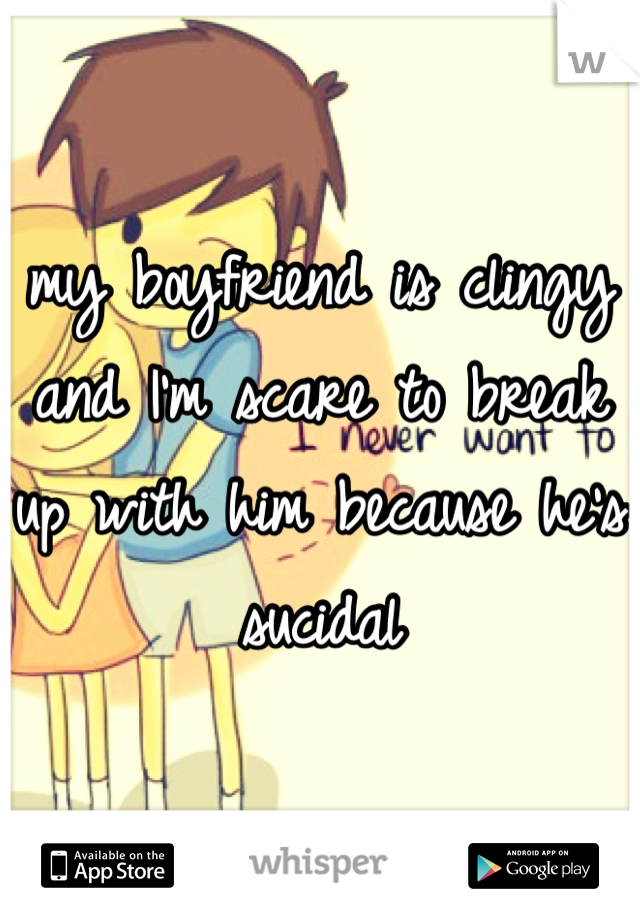 my boyfriend is clingy and I'm scare to break up with him because he's sucidal 