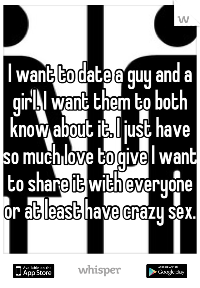 I want to date a guy and a girl. I want them to both know about it. I just have so much love to give I want to share it with everyone or at least have crazy sex.
