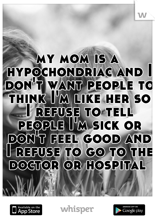 my mom is a hypochondriac and I don't want people to think I'm like her so I refuse to tell people I'm sick or don't feel good and I refuse to go to the doctor or hospital 