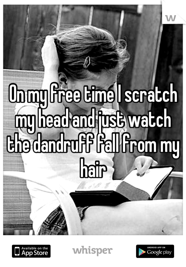On my free time I scratch my head and just watch the dandruff fall from my hair