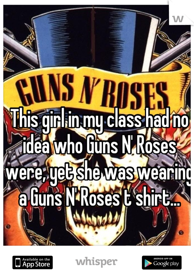 This girl in my class had no idea who Guns N' Roses were, yet she was wearing a Guns N' Roses t shirt...