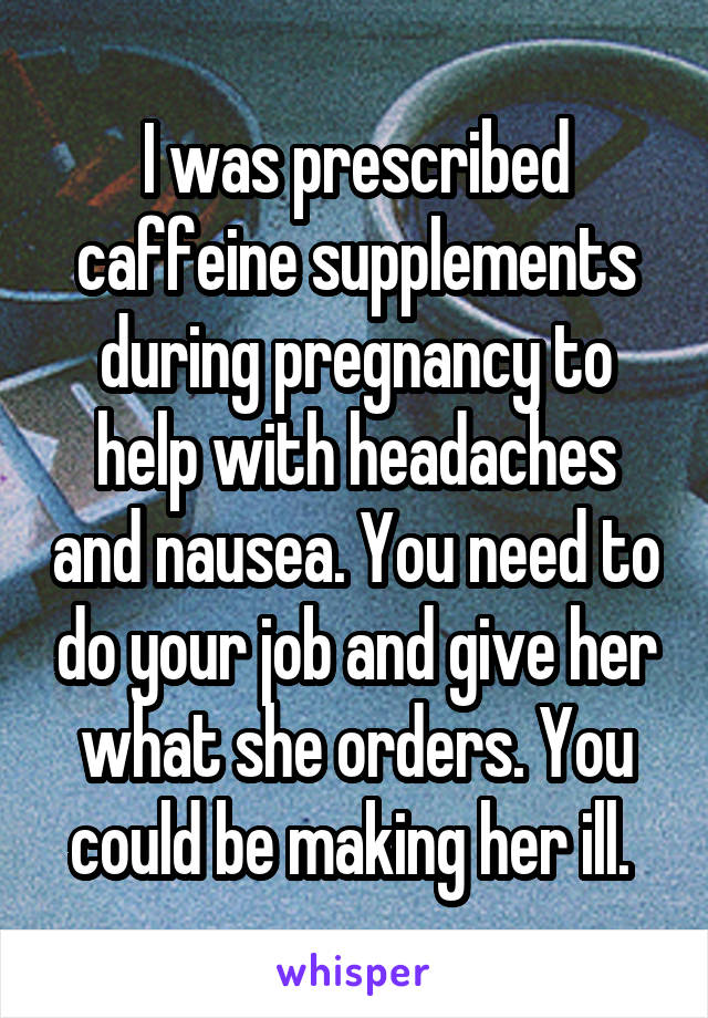 I was prescribed caffeine supplements during pregnancy to help with headaches and nausea. You need to do your job and give her what she orders. You could be making her ill. 